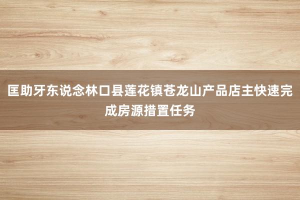 匡助牙东说念林口县莲花镇苍龙山产品店主快速完成房源措置任务