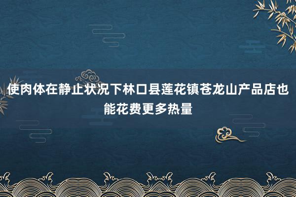 使肉体在静止状况下林口县莲花镇苍龙山产品店也能花费更多热量
